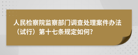 人民检察院监察部门调查处理案件办法（试行）第十七条规定如何?