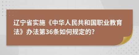 辽宁省实施《中华人民共和国职业教育法》办法第36条如何规定的?