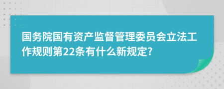 国务院国有资产监督管理委员会立法工作规则第22条有什么新规定?