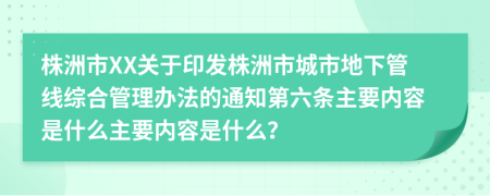 株洲市XX关于印发株洲市城市地下管线综合管理办法的通知第六条主要内容是什么主要内容是什么？