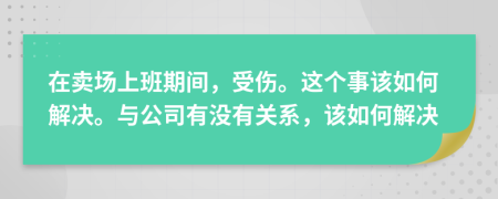 在卖场上班期间，受伤。这个事该如何解决。与公司有没有关系，该如何解决