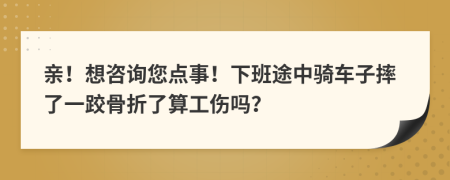亲！想咨询您点事！下班途中骑车子摔了一跤骨折了算工伤吗？