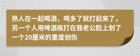 熟人在一起喝酒，喝多了就打起来了，另一个人用啤酒瓶打在我老公脸上划了一个20厘米的重度创伤