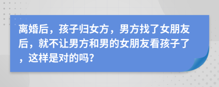 离婚后，孩子归女方，男方找了女朋友后，就不让男方和男的女朋友看孩子了，这样是对的吗？