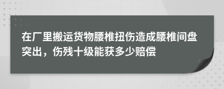 在厂里搬运货物腰椎扭伤造成腰椎间盘突出，伤残十级能获多少赔偿