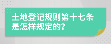 土地登记规则第十七条是怎样规定的？