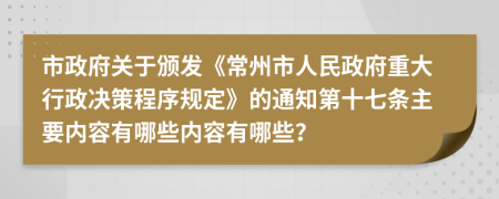 市政府关于颁发《常州市人民政府重大行政决策程序规定》的通知第十七条主要内容有哪些内容有哪些？