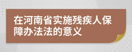 在河南省实施残疾人保障办法法的意义