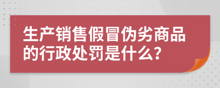 生产销售假冒伪劣商品的行政处罚是什么？