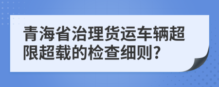 青海省治理货运车辆超限超载的检查细则?