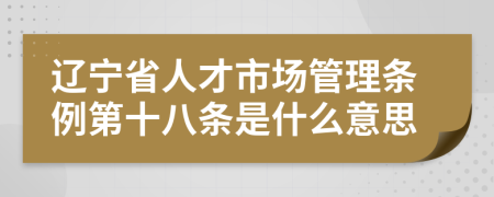 辽宁省人才市场管理条例第十八条是什么意思