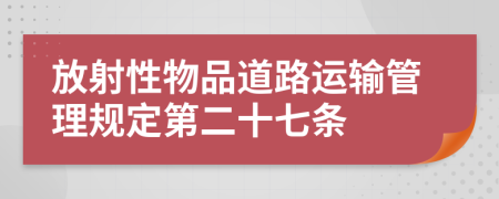 放射性物品道路运输管理规定第二十七条