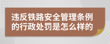 违反铁路安全管理条例的行政处罚是怎么样的