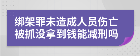 绑架罪未造成人员伤亡被抓没拿到钱能减刑吗