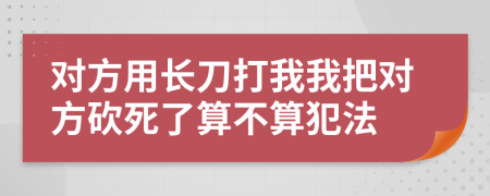 对方用长刀打我我把对方砍死了算不算犯法