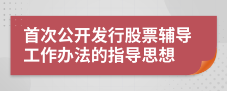 首次公开发行股票辅导工作办法的指导思想