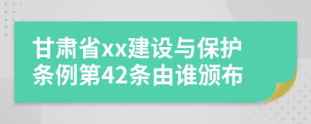 甘肃省xx建设与保护条例第42条由谁颁布