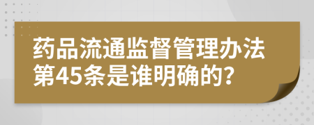 药品流通监督管理办法第45条是谁明确的？