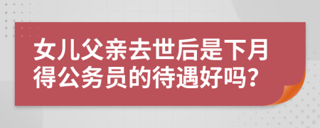 女儿父亲去世后是下月得公务员的待遇好吗？