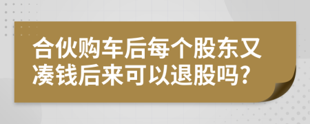 合伙购车后每个股东又凑钱后来可以退股吗?