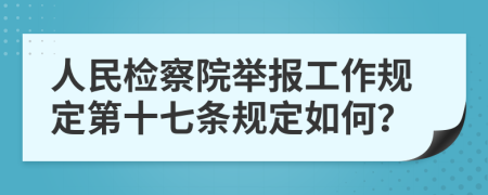 人民检察院举报工作规定第十七条规定如何？