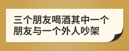 三个朋友喝酒其中一个朋友与一个外人吵架