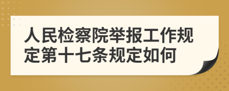 人民检察院举报工作规定第十七条规定如何