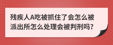 残疾人A吃被抓住了会怎么被派出所怎么处理会被判刑吗？