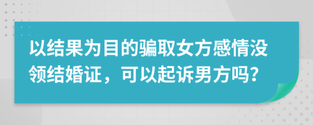 以结果为目的骗取女方感情没领结婚证，可以起诉男方吗？