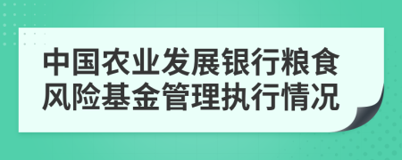 中国农业发展银行粮食风险基金管理执行情况