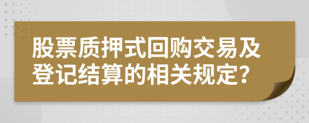 股票质押式回购交易及登记结算的相关规定？