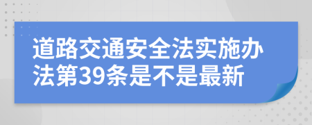 道路交通安全法实施办法第39条是不是最新