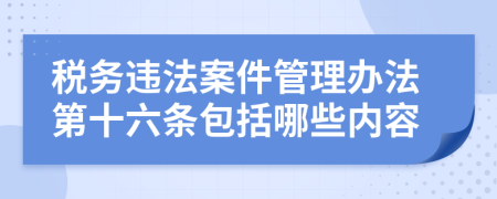 税务违法案件管理办法第十六条包括哪些内容