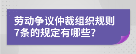 劳动争议仲裁组织规则7条的规定有哪些？