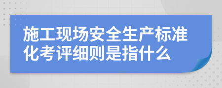 施工现场安全生产标准化考评细则是指什么