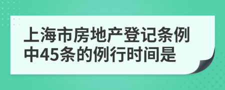 上海市房地产登记条例中45条的例行时间是