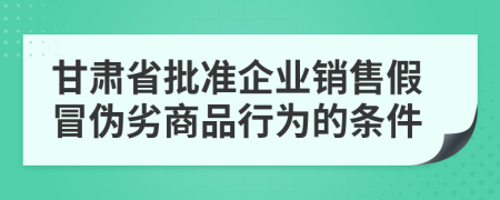 甘肃省批准企业销售假冒伪劣商品行为的条件