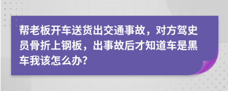 帮老板开车送货出交通事故，对方驾史员骨折上钢板，出事故后才知道车是黑车我该怎么办？