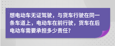 想电动车无证驾驶，与货车行驶在同一条车道上，电动车在前行驶，货车在后电动车需要承担多少责任？