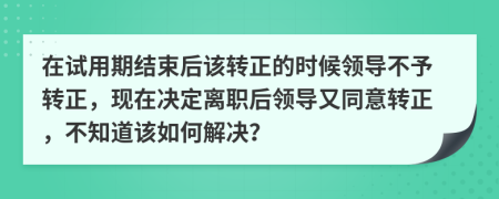 在试用期结束后该转正的时候领导不予转正，现在决定离职后领导又同意转正，不知道该如何解决？