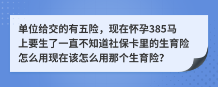 单位给交的有五险，现在怀孕385马上要生了一直不知道社保卡里的生育险怎么用现在该怎么用那个生育险？