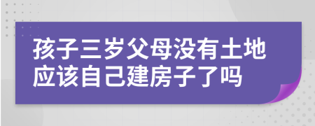 孩子三岁父母没有土地应该自己建房子了吗