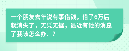 一个朋友去年说有事借钱，借了6万后就消失了，无凭无据，最近有他的消息了我该怎么办、？