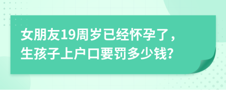 女朋友19周岁已经怀孕了，生孩子上户口要罚多少钱？