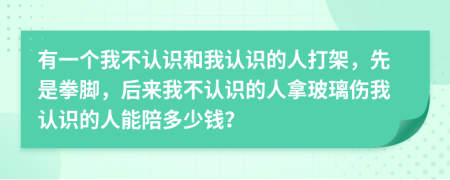 有一个我不认识和我认识的人打架，先是拳脚，后来我不认识的人拿玻璃伤我认识的人能陪多少钱？