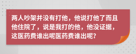 两人吵架并没有打他，他说打他了而且他住院了，说是我打的他，他没证据，这医药费谁出呢医药费谁出呢？