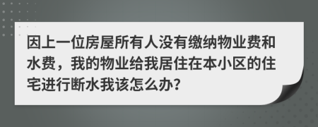 因上一位房屋所有人没有缴纳物业费和水费，我的物业给我居住在本小区的住宅进行断水我该怎么办？