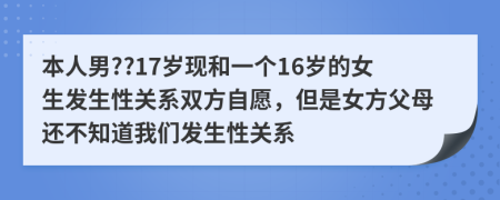 本人男??17岁现和一个16岁的女生发生性关系双方自愿，但是女方父母还不知道我们发生性关系