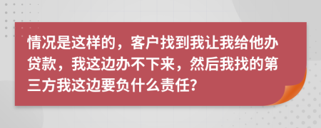 情况是这样的，客户找到我让我给他办贷款，我这边办不下来，然后我找的第三方我这边要负什么责任？