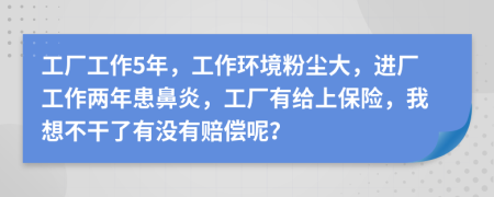 工厂工作5年，工作环境粉尘大，进厂工作两年患鼻炎，工厂有给上保险，我想不干了有没有赔偿呢？